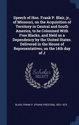 Speech of Hon. Frank P. Blair, jr., of Missouri, on the Acquisition of Territory in Central and South America, to be Colonized With Free Blacks, and Held as a Dependency by the United States. 1