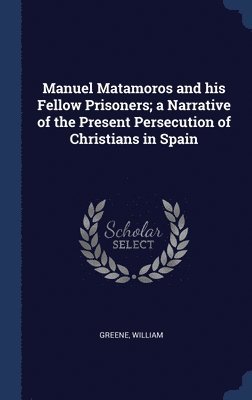 Manuel Matamoros and his Fellow Prisoners; a Narrative of the Present Persecution of Christians in Spain 1