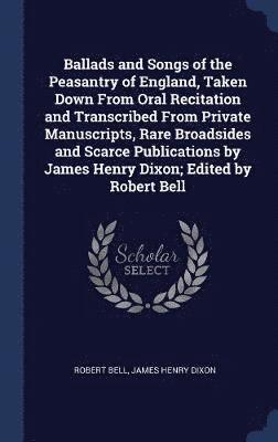 Ballads and Songs of the Peasantry of England, Taken Down From Oral Recitation and Transcribed From Private Manuscripts, Rare Broadsides and Scarce Publications by James Henry Dixon; Edited by Robert 1