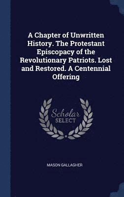 A Chapter of Unwritten History. The Protestant Episcopacy of the Revolutionary Patriots. Lost and Restored. A Centennial Offering 1