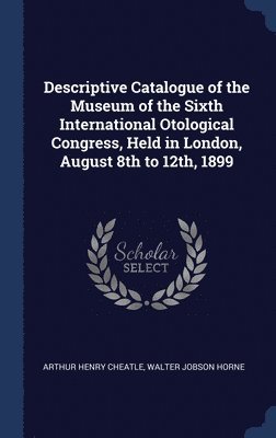 Descriptive Catalogue of the Museum of the Sixth International Otological Congress, Held in London, August 8th to 12th, 1899 1