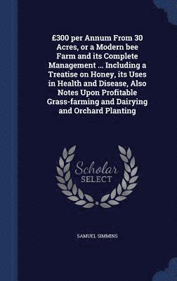 bokomslag 300 per Annum From 30 Acres, or a Modern bee Farm and its Complete Management ... Including a Treatise on Honey, its Uses in Health and Disease, Also Notes Upon Profitable Grass-farming and