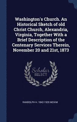 Washington's Church. An Historical Sketch of old Christ Church, Alexandria, Virginia, Together With a Brief Description of the Centenary Services Therein, November 20 and 21st, 1873 1