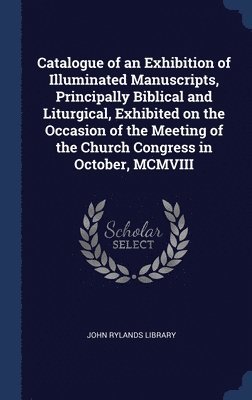 Catalogue of an Exhibition of Illuminated Manuscripts, Principally Biblical and Liturgical, Exhibited on the Occasion of the Meeting of the Church Congress in October, MCMVIII 1