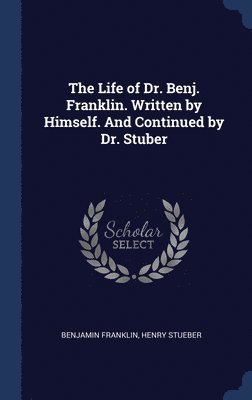 The Life of Dr. Benj. Franklin. Written by Himself. And Continued by Dr. Stuber 1