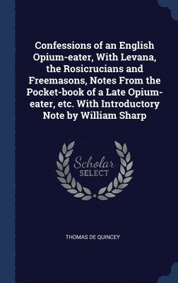 Confessions of an English Opium-eater, With Levana, the Rosicrucians and Freemasons, Notes From the Pocket-book of a Late Opium-eater, etc. With Introductory Note by William Sharp 1