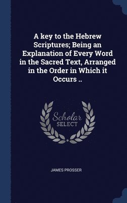 A key to the Hebrew Scriptures; Being an Explanation of Every Word in the Sacred Text, Arranged in the Order in Which it Occurs .. 1