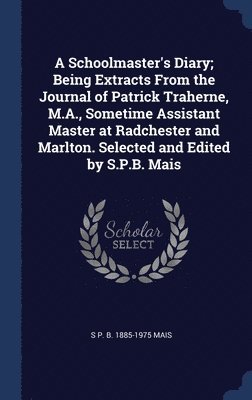 A Schoolmaster's Diary; Being Extracts From the Journal of Patrick Traherne, M.A., Sometime Assistant Master at Radchester and Marlton. Selected and Edited by S.P.B. Mais 1