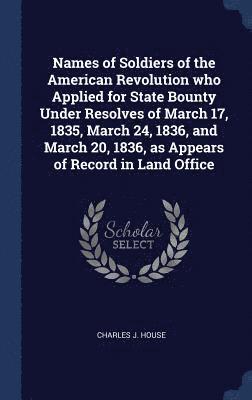 Names of Soldiers of the American Revolution who Applied for State Bounty Under Resolves of March 17, 1835, March 24, 1836, and March 20, 1836, as Appears of Record in Land Office 1