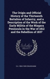 bokomslag The Origin and Official History of the Thirteenth Battalion of Infantry, and a Description of the Work of the Early Militia of the Niagara Peninsula in the War of 1812 and the Rebellion of 1837