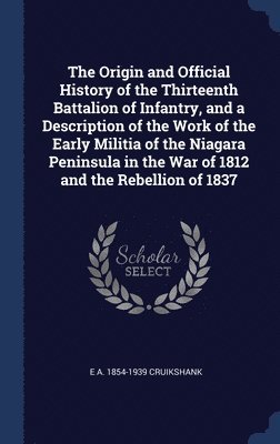 E A 1854-1939 Cruikshank, E. A. Cruikshank - Origin and Official History of the Thirteenth Battalion of Infantry, and a Description of the Work of the Early Militia of the Niagara Peninsula in the War of 1812 and the Rebellion of 1837, Inbunden