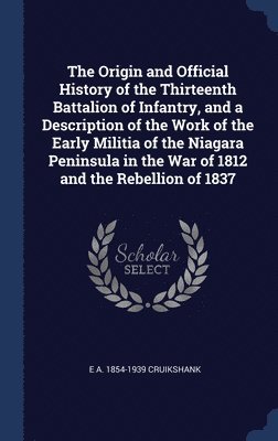 The Origin and Official History of the Thirteenth Battalion of Infantry, and a Description of the Work of the Early Militia of the Niagara Peninsula in the War of 1812 and the Rebellion of 1837 1