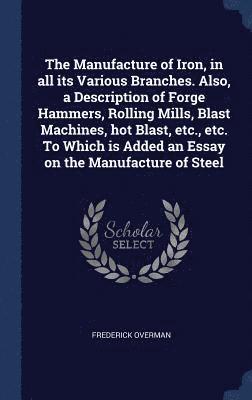 The Manufacture of Iron, in all its Various Branches. Also, a Description of Forge Hammers, Rolling Mills, Blast Machines, hot Blast, etc., etc. To Which is Added an Essay on the Manufacture of Steel 1