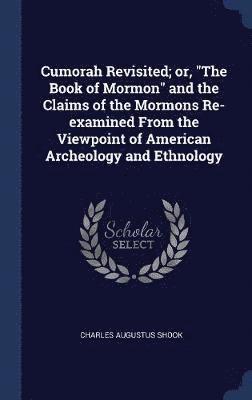 Cumorah Revisited; or, &quot;The Book of Mormon&quot; and the Claims of the Mormons Re-examined From the Viewpoint of American Archeology and Ethnology 1