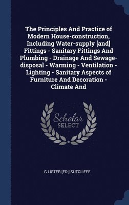 G Lister [Ed ] Sutcliffe, G Lister [Ed Sutcliffe - Principles And Practice of Modern House-construction, Including Water-supply [and] Fittings - Sanitary Fittings And Plumbing - Drainage And Sewage-disposal - Warming - Ventilation - Lighting - Sanitary Aspects of Furniture And Decoration - Climate And, Inbunden