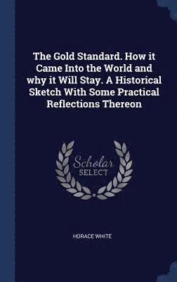 Gold Standard. How it Came Into the World and why it Will Stay. A Historical Sketch With Some Practical Reflections Thereon