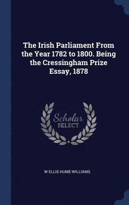 The Irish Parliament From the Year 1782 to 1800. Being the Cressingham Prize Essay, 1878 1