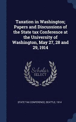 Taxation in Washington; Papers and Discussions of the State tax Conference at the University of Washington, May 27, 28 and 29, 1914 1