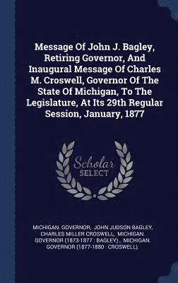 Message Of John J. Bagley, Retiring Governor, And Inaugural Message Of Charles M. Croswell, Governor Of The State Of Michigan, To The Legislature, At Its 29th Regular Session, January, 1877 1