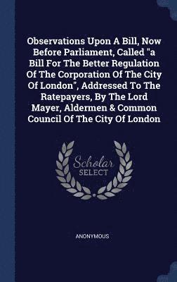 Observations Upon A Bill, Now Before Parliament, Called &quot;a Bill For The Better Regulation Of The Corporation Of The City Of London&quot;, Addressed To The Ratepayers, By The Lord Mayer, Aldermen 1