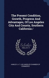 bokomslag Present Condition, Growth, Progress And Advantages, Of Los Angeles City And County, Southern California /