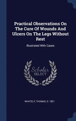 bokomslag Practical Observations On The Cure Of Wounds And Ulcers On The Legs Without Rest