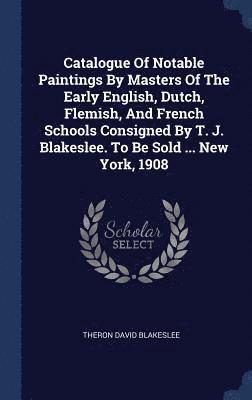 Catalogue Of Notable Paintings By Masters Of The Early English, Dutch, Flemish, And French Schools Consigned By T. J. Blakeslee. To Be Sold ... New York, 1908 1