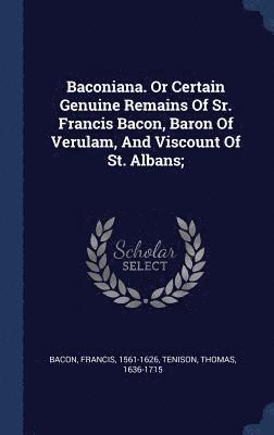 Baconiana. Or Certain Genuine Remains Of Sr. Francis Bacon, Baron Of Verulam, And Viscount Of St. Albans; 1