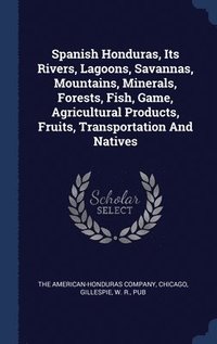 bokomslag Spanish Honduras, Its Rivers, Lagoons, Savannas, Mountains, Minerals, Forests, Fish, Game, Agricultural Products, Fruits, Transportation And Natives