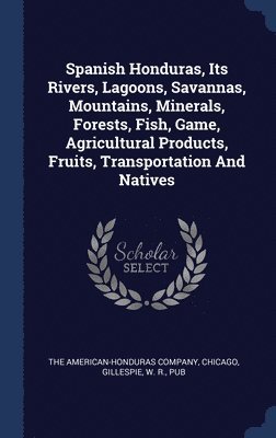 Spanish Honduras, Its Rivers, Lagoons, Savannas, Mountains, Minerals, Forests, Fish, Game, Agricultural Products, Fruits, Transportation And Natives 1