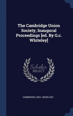 The Cambridge Union Society, Inaugural Proceedings [ed. By G.c. Whiteley] 1