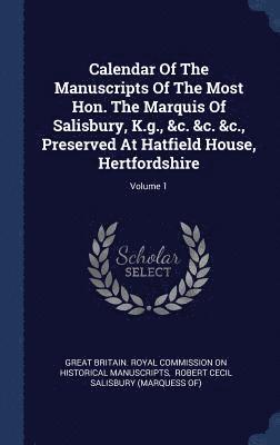 Calendar Of The Manuscripts Of The Most Hon. The Marquis Of Salisbury, K.g., &c. &c. &c., Preserved At Hatfield House, Hertfordshire; Volume 1 1