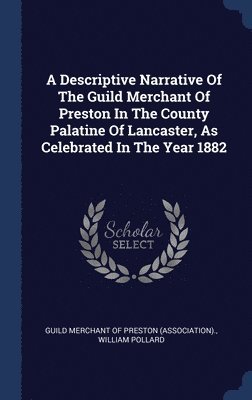 A Descriptive Narrative Of The Guild Merchant Of Preston In The County Palatine Of Lancaster, As Celebrated In The Year 1882 1