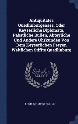 Antiquitates Quedlinburgenses, Oder Keyserliche Diplomata, Pbstliche Bullen, Abteyliche Und Andere Uhrkunden Von Dem Keyserlichen Freyen Weltlichen Stiffte Quedlinburg 1