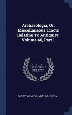 Archaeologia, Or, Miscellaneous Tracts Relating To Antiquity, Volume 46, Part 1 1