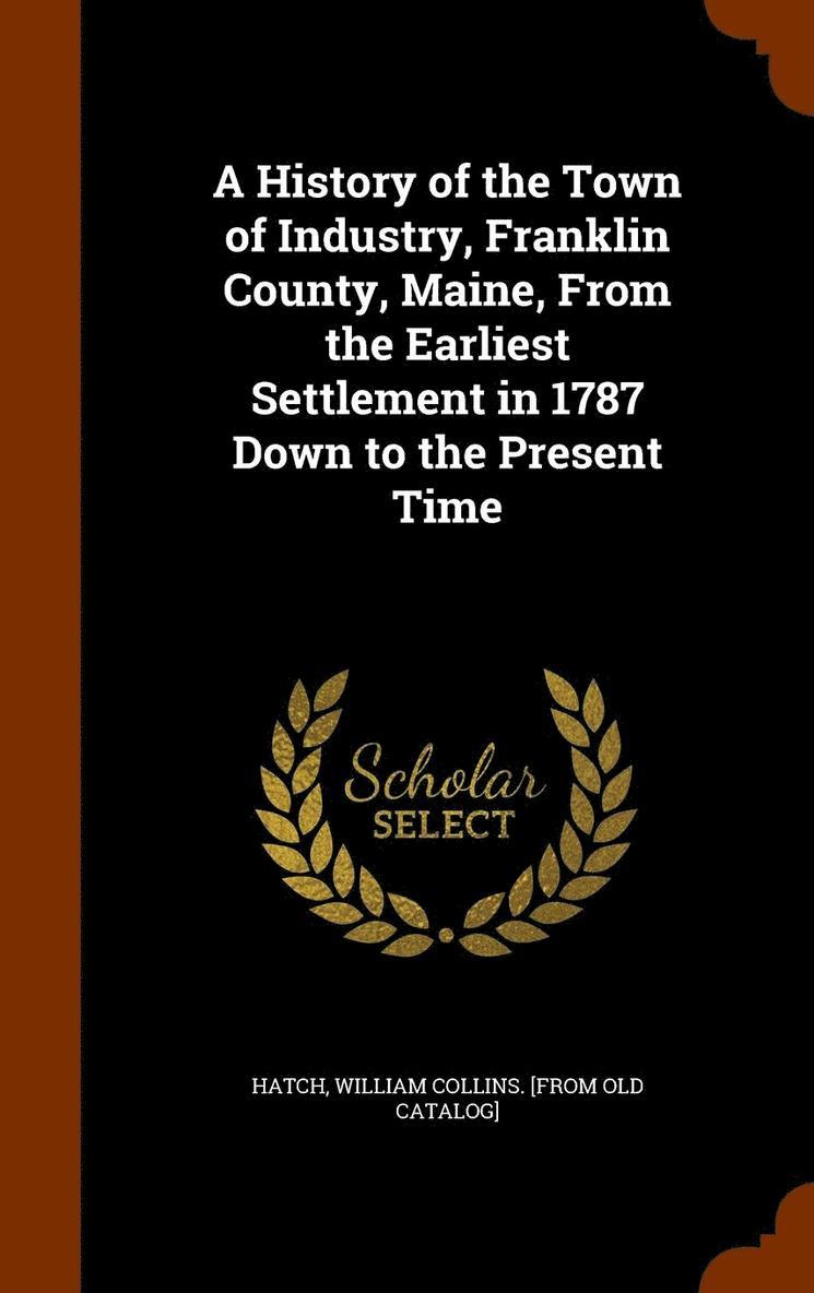 A History of the Town of Industry, Franklin County, Maine, From the Earliest Settlement in 1787 Down to the Present Time 1