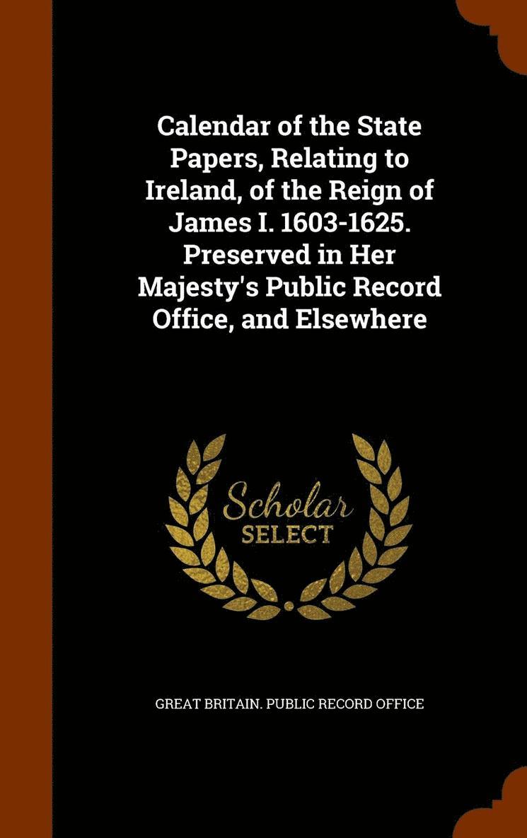 Calendar of the State Papers, Relating to Ireland, of the Reign of James I. 1603-1625. Preserved in Her Majesty's Public Record Office, and Elsewhere 1