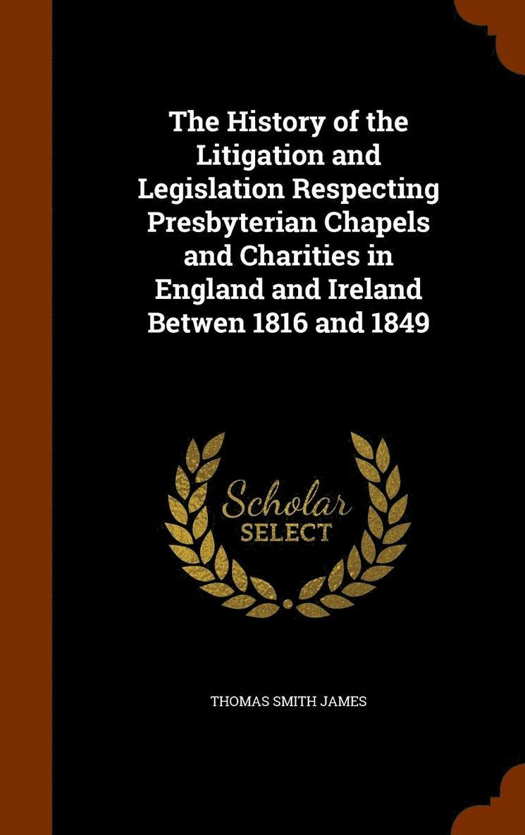 The History of the Litigation and Legislation Respecting Presbyterian Chapels and Charities in England and Ireland Betwen 1816 and 1849 1