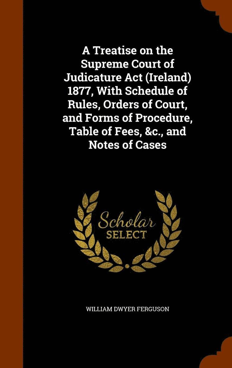 A Treatise on the Supreme Court of Judicature Act (Ireland) 1877, With Schedule of Rules, Orders of Court, and Forms of Procedure, Table of Fees, &c., and Notes of Cases 1