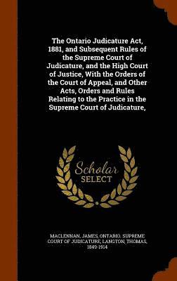 The Ontario Judicature Act, 1881, and Subsequent Rules of the Supreme Court of Judicature, and the High Court of Justice, With the Orders of the Court of Appeal, and Other Acts, Orders and Rules 1