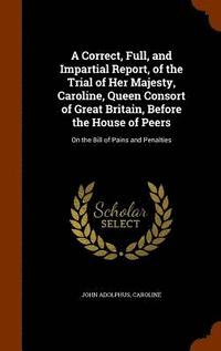 bokomslag A Correct, Full, and Impartial Report, of the Trial of Her Majesty, Caroline, Queen Consort of Great Britain, Before the House of Peers