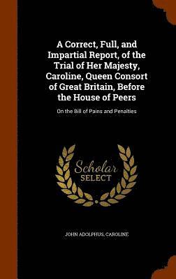 A Correct, Full, and Impartial Report, of the Trial of Her Majesty, Caroline, Queen Consort of Great Britain, Before the House of Peers 1
