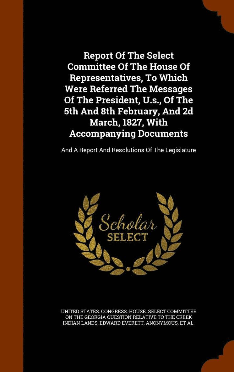 Report Of The Select Committee Of The House Of Representatives, To Which Were Referred The Messages Of The President, U.s., Of The 5th And 8th February, And 2d March, 1827, With Accompanying Documents 1