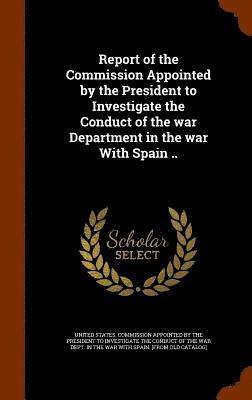bokomslag Report of the Commission Appointed by the President to Investigate the Conduct of the war Department in the war With Spain ..
