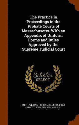 The Practice in Proceedings in the Probate Courts of Massachusetts. With an Appendix of Uniform Forms and Rules Approved by the Supreme Judicial Court 1