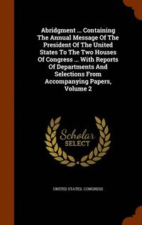 bokomslag Abridgment ... Containing The Annual Message Of The President Of The United States To The Two Houses Of Congress ... With Reports Of Departments And Selections From Accompanying Papers, Volume 2