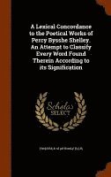 A Lexical Concordance to the Poetical Works of Percy Bysshe Shelley. An Attempt to Classify Every Word Found Therein According to its Signification 1