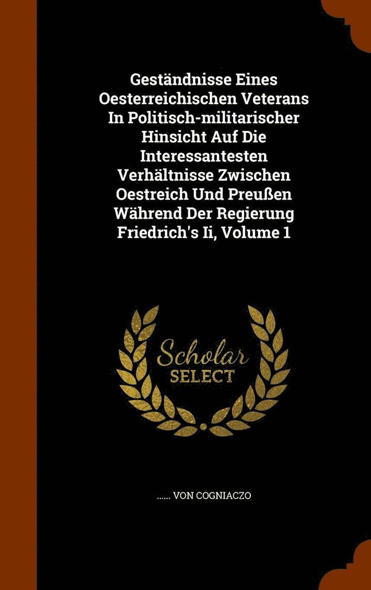 Gestndnisse Eines Oesterreichischen Veterans In Politisch-militarischer Hinsicht Auf Die Interessantesten Verhltnisse Zwischen Oestreich Und Preuen Whrend Der Regierung Friedrich's Ii, Volume 1