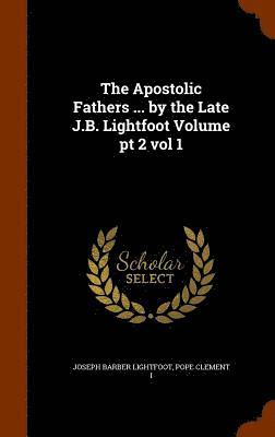 The Apostolic Fathers ... by the Late J.B. Lightfoot Volume pt 2 vol 1 1