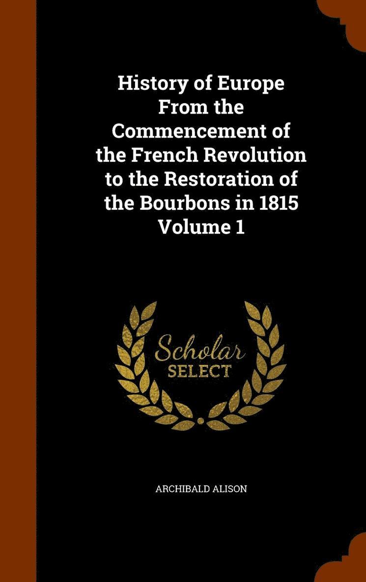 History of Europe From the Commencement of the French Revolution to the Restoration of the Bourbons in 1815 Volume 1